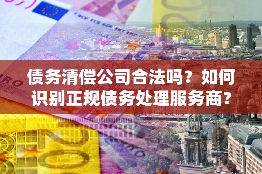 济南债务清偿公司合法吗？如何识别正规债务处理服务商？