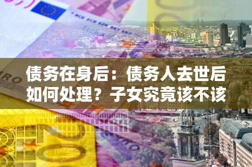 济南债务在身后：债务人去世后如何处理？子女究竟该不该还钱？