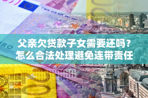 济南父亲欠贷款子女需要还吗？怎么合法处理避免连带责任？