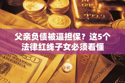 济南父亲负债被逼担保？这5个法律红线子女必须看懂