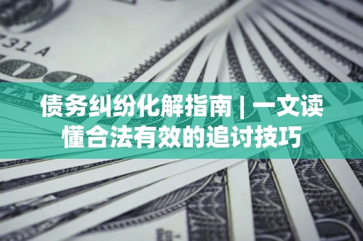 济南债务纠纷化解指南 | 一文读懂合法有效的追讨技巧